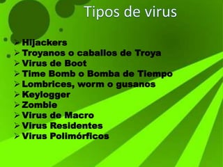  Hijackers
 Troyanos o caballos de Troya
 Virus de Boot
 Time Bomb o Bomba de Tiempo
 Lombrices, worm o gusanos
 Keylogger
 Zombie
 Virus de Macro
 Virus Residentes
 Virus Polimórficos
 