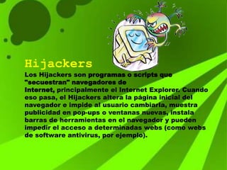 Hijackers
Los Hijackers son programas o scripts que
"secuestran" navegadores de
Internet, principalmente el Internet Explorer. Cuando
eso pasa, el Hijackers altera la página inicial del
navegador e impide al usuario cambiarla, muestra
publicidad en pop-ups o ventanas nuevas, instala
barras de herramientas en el navegador y pueden
impedir el acceso a determinadas webs (como webs
de software antivirus, por ejemplo).
 