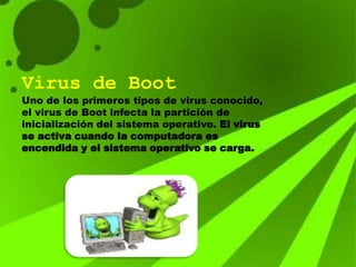 Virus de Boot
Uno de los primeros tipos de virus conocido,
el virus de Boot infecta la partición de
inicialización del sistema operativo. El virus
se activa cuando la computadora es
encendida y el sistema operativo se carga.
 