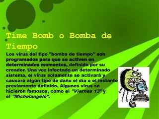 Time Bomb o Bomba de
Tiempo
Los virus del tipo "bomba de tiempo" son
programados para que se activen en
determinados momentos, definido por su
creador. Una vez infectado un determinado
sistema, el virus solamente se activará y
causará algún tipo de daño el día o el instante
previamente definido. Algunos virus se
hicieron famosos, como el "Viernes 13" y
el "Michelangelo".
 