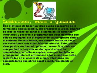 Lombrices, worm o gusanos
Con el interés de hacer un virus pueda esparcirse de la
forma más amplia posible, sus creadores a veces, dejaron
de lado el hecho de dañar el sistema de los usuarios
infectados y pasaron a programar sus virus de forma que
sólo se repliquen, sin el objetivo de causar graves daños
al sistema. De esta forma, sus autores tratan de hacer
sus creaciones más conocidas en internet. Este tipo de
virus pasó a ser llamado gusano o worm. Son cada vez
más perfectos, hay una versión que al atacar la
computadora, no sólo se replica, sino que también se
propaga por internet enviandose a los e-mail que están
registrados en el cliente de e-mail, infectando las
computadoras que abran aquel e-mail, reiniciando el
ciclo.
 