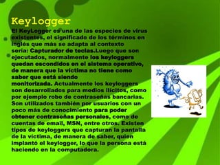 Keylogger
El KeyLogger es una de las especies de virus
existentes, el significado de los términos en
inglés que más se adapta al contexto
sería: Capturador de teclas.Luego que son
ejecutados, normalmente los keyloggers
quedan escondidos en el sistema operativo,
de manera que la víctima no tiene como
saber que está siendo
monitorizada. Actualmente los keyloggers
son desarrollados para medios ilícitos, como
por ejemplo robo de contraseñas bancarias.
Son utilizados también por usuarios con un
poco más de conocimiento para poder
obtener contraseñas personales, como de
cuentas de email, MSN, entre otros. Existen
tipos de keyloggers que capturan la pantalla
de la víctima, de manera de saber, quien
implantó el keylogger, lo que la persona está
haciendo en la computadora.
 