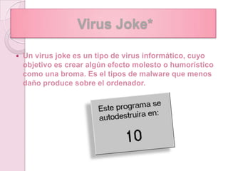 Virus Joke*

   Un virus joke es un tipo de virus informático, cuyo
    objetivo es crear algún efecto molesto o humorístico
    como una broma. Es el tipos de malware que menos
    daño produce sobre el ordenador.
 