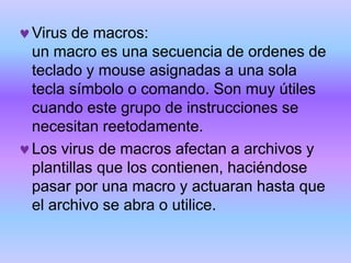 Virus de macros:
un macro es una secuencia de ordenes de
teclado y mouse asignadas a una sola
tecla símbolo o comando. Son muy útiles
cuando este grupo de instrucciones se
necesitan reetodamente.
Los virus de macros afectan a archivos y
plantillas que los contienen, haciéndose
pasar por una macro y actuaran hasta que
el archivo se abra o utilice.
 