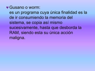 Gusano o worm:
es un programa cuya única finalidad es la
de ir consumiendo la memoria del
sistema, se copia así mismo
sucesivamente, hasta que desborda la
RAM, siendo esta su única acción
maligna.
 