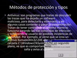 Métodos de protección y tipos
• Antivirus: son programas que tratan de descubrir
  las trazas que ha dejado un software
  malicioso, para detectarlo y eliminarlo, y en
  algunos casos contener o parar la contaminación.
  Tratan de tener controlado el sistema mientras
  funciona parando las vías conocidas de infección
  y notificando al usuario de posibles incidencias de
  seguridad. Por ejemplo, al verse que se crea un
  archivo llamadoWin32.EXE.vbs en la
  carpeta C:Windows%System32% en segundo
  plano, ve que es comportamiento
  sospechoso, salta y avisa al usuario.
 
