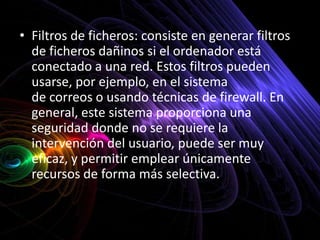 • Filtros de ficheros: consiste en generar filtros
  de ficheros dañinos si el ordenador está
  conectado a una red. Estos filtros pueden
  usarse, por ejemplo, en el sistema
  de correos o usando técnicas de firewall. En
  general, este sistema proporciona una
  seguridad donde no se requiere la
  intervención del usuario, puede ser muy
  eficaz, y permitir emplear únicamente
  recursos de forma más selectiva.
 