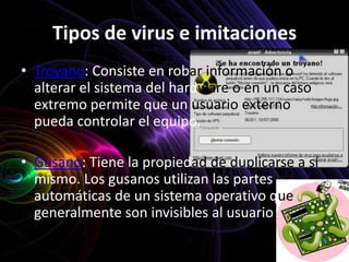 Tipos de virus e imitaciones
• Troyano: Consiste en robar información o
  alterar el sistema del hardware o en un caso
  extremo permite que un usuario externo
  pueda controlar el equipo.

• Gusano: Tiene la propiedad de duplicarse a sí
  mismo. Los gusanos utilizan las partes
  automáticas de un sistema operativo que
  generalmente son invisibles al usuario
 