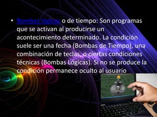 • Bombas lógicas o de tiempo: Son programas
  que se activan al producirse un
  acontecimiento determinado. La condición
  suele ser una fecha (Bombas de Tiempo), una
  combinación de teclas, o ciertas condiciones
  técnicas (Bombas Lógicas). Si no se produce la
  condición permanece oculto al usuario.
 