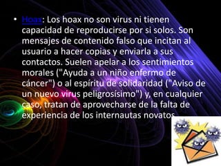 • Hoax: Los hoax no son virus ni tienen
  capacidad de reproducirse por si solos. Son
  mensajes de contenido falso que incitan al
  usuario a hacer copias y enviarla a sus
  contactos. Suelen apelar a los sentimientos
  morales ("Ayuda a un niño enfermo de
  cáncer") o al espíritu de solidaridad ("Aviso de
  un nuevo virus peligrosísimo") y, en cualquier
  caso, tratan de aprovecharse de la falta de
  experiencia de los internautas novatos.
 