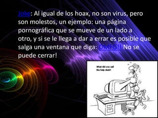 • Joke: Al igual de los hoax, no son virus, pero
  son molestos, un ejemplo: una página
  pornográfica que se mueve de un lado a
  otro, y si se le llega a dar a errar es posible que
  salga una ventana que diga: OMFG!! No se
  puede cerrar!
 