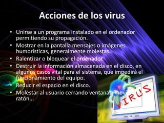 Acciones de los virus
• Unirse a un programa instalado en el ordenador
  permitiendo su propagación.
• Mostrar en la pantalla mensajes o imágenes
  humorísticas, generalmente molestas.
• Ralentizar o bloquear el ordenador.
• Destruir la información almacenada en el disco, en
  algunos casos vital para el sistema, que impedirá el
  funcionamiento del equipo.
• Reducir el espacio en el disco.
• Molestar al usuario cerrando ventanas, moviendo el
  ratón...
 