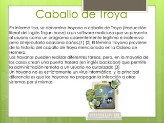 Caballo de Troya
En informática, se denomina troyano o caballo de Troya (traducción
literal del inglés Trojan horse) a un software malicioso que se presenta
al usuario como un programa aparentemente legítimo e inofensivo
pero al ejecutarlo ocasiona daños.[1] [2] El término troyano proviene
de la historia del caballo de Troya mencionado en la Odisea de
Homero.
Los troyanos pueden realizar diferentes tareas, pero, en la mayoría de
los casos crean una puerta trasera (en inglés backdoor) que permite
la administración remota a un usuario no autorizado.[3]
Un troyano no es estrictamente un virus informático, y la principal
diferencia es que los troyanos no propagan la infección a otros
sistemas por sí mismos
 
