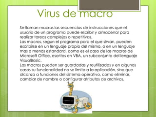 Virus de macro
Se llaman macros las secuencias de instrucciones que el
usuario de un programa puede escribir y almacenar para
realizar tareas complejas o repetitivas.
Las macros, segun el programa para el que sirvan, pueden
escribirse en un lenguaje propio del mismo, o en un lenguaje
mas o menos estandard, como es el caso de las macros de
Microsoft Office, escritas en VBA, un subconjunto del lenguaje
VisualBasic.
Las macros pueden ser guardadas y reutilizadas y en algunos
casos su funcionalidad no se limita a la aplicación, sino que
alcanza a funciones del sistema operativo, como eliminar,
cambiar de nombre o configurar atributos de archivos.
 