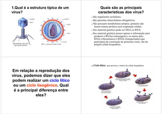 1.Qual é a estrutura típica de um           Quais são as principais
vírus?                                     características dos vírus?
                                    . São organismos acelulares;
                                    . São parasitas intracelulares obrigatórios;
                                    . Não possuem metabolismo próprio, portanto não
                                       fazem síntese protéica nem respiração celular;
                                    . Seu material genético pode ser DNA ou RNA;
                                    . Seu material genético possui apenas a informação para
                                       produzir o RNAm (mensageiro), os outros dois,
                                       RNAr (ribossômico) e RNAt (transportador) que
                                       participam da construção de proteínas virais, são da
                                       própria célula hospedeira.




                                    . Ciclo lítico: que provoca a morte da célula hospedeira.
Em relação a reprodução dos
vírus, podemos dizer que eles
podem realizar um ciclo lítico
 ou um ciclo lisogênico. Qual
 é a principal diferença entre
             eles?
 