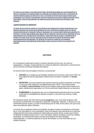 Un bulo es una noticia o una información falsa. Normalmente llega por correo electrónico y
tiene un mensaje con contenido falso: por ejemplo que debemos borrar tal o cual fichero de
nuestro sistema porque se trata de un virus. Los bulos se sirven de la propia mentira para
propagarse a sí mismos: recomiendan que ese mensaje sea enviado a tantas personas como
sea posible. Solo el administrador de sistema puede borrar archivos de Windows o del
sistema.

¿Cómo funciona un antivirus?

La clave de los antivirus reside en unos ficheros de configuración donde se almacenan una
serie de patrones que sirven para identificar los virus. El antivirus analiza cada uno de los
correos entrantes en el sistema, ficheros, disquetes, etc y busca dentro ellos esos patrones. Si
el fichero o correo bajo análisis tiene alguno de los patrones, entonces se ha detectado el virus.
Dependiendo de la configuración del antivirus, éste informará al usuario o simplemente lo
borrará. Por esta razón es muy importante que los ficheros de datos del antivirus estén
permanentemente actualizados. En general, los antivirus modernos se actualizan
automáticamente (conectándose al proveedor) cada vez que se inicia una conexión con
Internet.




                                           ANTIVIRUS




Es un programa creado para prevenir o evitar la activación de los virus, así como su
propagación y contagio. Cuenta además con rutinas de detención, eliminación y reconstrucción
de los archivos y las áreas infectadas del sistema.

Un antivirus tiene tres principales funciones y componentes:

        VACUNA es un programa que instalado residente en la memoria, actúa como "filtro" de
        los programas que son ejecutados, abiertos para ser leídos o copiados, en tiempo
        real.

        DETECTOR, que es el programa que examina todos los archivos existentes en el disco
        o a los que se les indique en una determinada ruta o PATH. Tiene instrucciones
        de control y reconocimiento exacto de los códigos virales que permiten capturar sus
        pares, debidamente registrados y en forma sumamente rápida desarman su estructura.

        ELIMINADOR es el programa que una vez desactivada la estructura del virus procede
        a eliminarlo e inmediatamente después a reparar o reconstruir los archivos y áreas
        afectadas.

Es importante aclarar que todo antivirus es un programa y que, como todo programa, sólo
funcionará correctamente si es adecuado y está bien configurado. Además, un antivirus es una
herramienta para el usuario y no sólo no será eficaz para el 100% de los casos, sino que nunca
será una protección total ni definitiva.

La función de un programa antivirus es detectar, de alguna manera, la presencia o el accionar
de un virus informático en una computadora. Este es el aspecto más importante de un antivirus,
independientemente de las prestaciones adicionales que pueda ofrecer, puesto que el hecho
de detectar la posible presencia de un virus informático, detener el trabajo y tomar las medidas
necesarias, es suficiente para acotar un buen porcentaje de los daños posibles.
Adicionalmente, un antivirus puede dar la opción de erradicar un virus informático de una
entidad infectada.
 