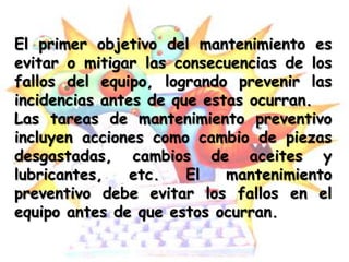 El primer objetivo del mantenimiento es
evitar o mitigar las consecuencias de los
fallos del equipo, logrando prevenir las
incidencias antes de que estas ocurran.
Las tareas de mantenimiento preventivo
incluyen acciones como cambio de piezas
desgastadas, cambios de aceites y
lubricantes,    etc.   El   mantenimiento
preventivo debe evitar los fallos en el
equipo antes de que estos ocurran.
 