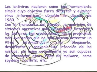 Los antivirus nacieron como una herramienta
simple cuyo objetivo fuera detectar y eliminar
virus informáticos, durante la década de
1980.
Con el transcurso del tiempo, la aparición de
sistemas operativos más avanzados e Internet,
los antivirus han evolucionado hacia programas
más avanzados que no sólo buscan detectar un
Virus      informáticos,    sino    bloquearlo,
desinfectar y prevenir una infección de los
mismos, así como actualmente ya son capaces
de reconocer otros tipos de malware, como
spyware, rootkits, etc.
 