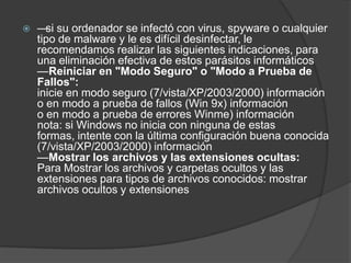    — su ordenador se infectó con virus, spyware o cualquier
      si
    tipo de malware y le es difícil desinfectar, le
    recomendamos realizar las siguientes indicaciones, para
    una eliminación efectiva de estos parásitos informáticos
    —Reiniciar en "Modo Seguro" o "Modo a Prueba de
    Fallos":
    inicie en modo seguro (7/vista/XP/2003/2000) información
    o en modo a prueba de fallos (Win 9x) información
    o en modo a prueba de errores Winme) información
    nota: si Windows no inicia con ninguna de estas
    formas, intente con la última configuración buena conocida
    (7/vista/XP/2003/2000) información
    —Mostrar los archivos y las extensiones ocultas:
    Para Mostrar los archivos y carpetas ocultos y las
    extensiones para tipos de archivos conocidos: mostrar
    archivos ocultos y extensiones
 