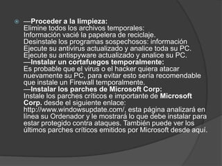    —Proceder a la limpieza:
    Elimine todos los archivos temporales:
    Información vacié la papelera de reciclaje.
    Desinstale los programas sospechosos: información
    Ejecute su antivirus actualizado y analice toda su PC.
    Ejecute su antispyware actualizado y analice su PC.
    —Instalar un cortafuegos temporalmente:
    Es probable que el virus o el hacker quiera atacar
    nuevamente su PC, para evitar esto sería recomendable
    que instale un Firewall temporalmente.
    —Instalar los parches de Microsoft Corp:
    Instale los parches críticos e importante de Microsoft
    Corp. desde el siguiente enlace:
    http://www.windowsupdate.com/, esta página analizará en
    línea su Ordenador y le mostrará lo que debe instalar para
    estar protegido contra ataques. También puede ver los
    últimos parches críticos emitidos por Microsoft desde aquí.
 