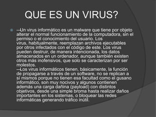 QUE ES UN VIRUS?
   — virus informático es un malware que tiene por objeto
      Un
    alterar el normal funcionamiento de la computadora, sin el
    permiso o el conocimiento del usuario. Los
    virus, habitualmente, reemplazan archivos ejecutables
    por otros infectados con el código de este. Los virus
    pueden destruir, de manera intencionada, los datos
    almacenados en un ordenador, aunque también existen
    otros más inofensivos, que solo se caracterizan por ser
    molestos.
    — Los virus informáticos tienen, básicamente, la función
    de propagarse a través de un software, no se replican a
    sí mismos porque no tienen esa facultad como el gusano
    informático, son muy nocivos y algunos contienen
    además una carga dañina (payload) con distintos
    objetivos, desde una simple broma hasta realizar daños
    importantes en los sistemas, o bloquear las redes
    informáticas generando tráfico inútil.
 