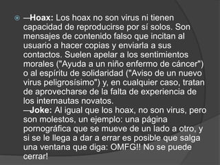    — Hoax: Los hoax no son virus ni tienen
    capacidad de reproducirse por sí solos. Son
    mensajes de contenido falso que incitan al
    usuario a hacer copias y enviarla a sus
    contactos. Suelen apelar a los sentimientos
    morales ("Ayuda a un niño enfermo de cáncer")
    o al espíritu de solidaridad ("Aviso de un nuevo
    virus peligrosísimo") y, en cualquier caso, tratan
    de aprovecharse de la falta de experiencia de
    los internautas novatos.
    — Joke: Al igual que los hoax, no son virus, pero
    son molestos, un ejemplo: una página
    pornográfica que se mueve de un lado a otro, y
    si se le llega a dar a errar es posible que salga
    una ventana que diga: OMFG!! No se puede
    cerrar!
 