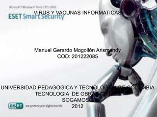 VIRUS Y VACUNAS INFORMATICAS




          Manuel Gerardo Mogollón Arismendy
                  COD: 201222085




UNIVERSIDAD PEDAGOGICA Y TECNOLOGICA DE COLOMBIA
           TECNOLOGIA DE OBRAS CIVILES
                  SOGAMOSO
                      2012
 