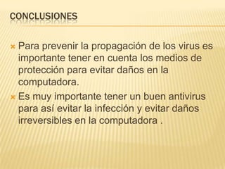 CONCLUSIONES

 Para prevenir la propagación de los virus es
  importante tener en cuenta los medios de
  protección para evitar daños en la
  computadora.
 Es muy importante tener un buen antivirus
  para así evitar la infección y evitar daños
  irreversibles en la computadora .
 