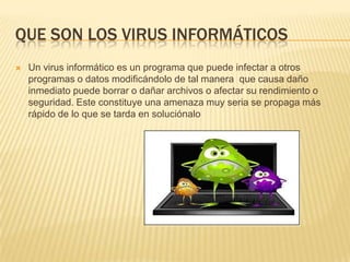 QUE SON LOS VIRUS INFORMÁTICOS
   Un virus informático es un programa que puede infectar a otros
    programas o datos modificándolo de tal manera que causa daño
    inmediato puede borrar o dañar archivos o afectar su rendimiento o
    seguridad. Este constituye una amenaza muy seria se propaga más
    rápido de lo que se tarda en soluciónalo
 
