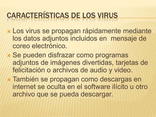 CARACTERÍSTICAS DE LOS VIRUS
 Los virus se propagan rápidamente mediante
  los datos adjuntos incluidos en mensaje de
  coreo electrónico.
 Se pueden disfrazar como programas
  adjuntos de imágenes divertidas, tarjetas de
  felicitación o archivos de audio y video.
 También se propagan como descargas en
  internet se oculta en el software ilícito u otro
  archivo que se pueda descargar.
 