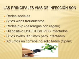 LAS PRINCIPALES VÍAS DE INFECCIÓN SON

 Redes sociales
 Sitios webs fraudulentos

 Redes p2p (descargas con regalo)

 Dispositivo USB/CDS/DVDS infectados

 Sitios Webs legítimos pero infectados

 Adjuntos en correos no solicitados (Spam)
 