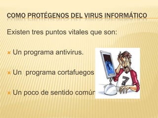 COMO PROTÉGENOS DEL VIRUS INFORMÁTICO

Existen tres puntos vitales que son:

   Un programa antivirus.

   Un programa cortafuegos

   Un poco de sentido común
 