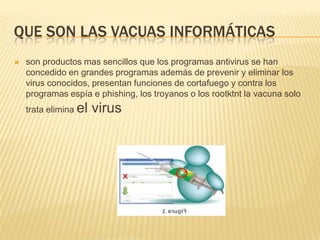 QUE SON LAS VACUAS INFORMÁTICAS
   son productos mas sencillos que los programas antivirus se han
    concedido en grandes programas además de prevenir y eliminar los
    virus conocidos, presentan funciones de cortafuego y contra los
    programas espía e phishing, los troyanos o los rootktnt la vacuna solo
    trata elimina el   virus
 
