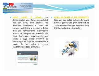 — VIRUS     FALSO O HOAX: Los             — VIRUS MUTANTE O POLIFORMICOS:
  denominados virus falsos en realidad      Cada ves que actúa lo hace de forma
  nos son virus, sino cadenas de            distinta, generando gran cantidad de
  mensajes distribuidas a través del        copias de si mismo por lo que es muy
  correo electrónico y las redes. Estos     difícil detectarlo y eliminarlo.
  mensajes normalmente información
  acerca de peligros de infección de
  virus, los cuales mayormente son
  falsos y cuyo único objetivo es
  sobrecargar el flujo de información a
  través de las redes y correo
  electrónico de todo el mundo.
 