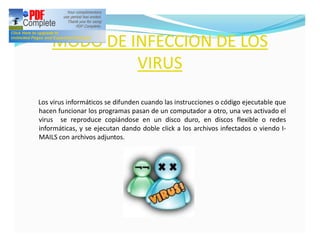 MODO DE INFECCION DE LOS
             VIRUS
Los virus informáticos se difunden cuando las instrucciones o código ejecutable que
hacen funcionar los programas pasan de un computador a otro, una ves activado el
virus se reproduce copiándose en un disco duro, en discos flexible o redes
informáticas, y se ejecutan dando doble click a los archivos infectados o viendo I-
MAILS con archivos adjuntos.
 