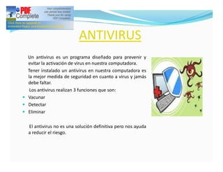 ANTIVIRUS
  Un antivirus es un programa diseñado para prevenir y
  evitar la activación de virus en nuestra computadora.
  Tener instalado un antivirus en nuestra computadora es
  la mejor medida de seguridad en cuanto a virus y jamás
  debe faltar.
   Los antivirus realizan 3 funciones que son:
— Vacunar
— Detectar
— Eliminar


  El antivirus no es una solución definitiva pero nos ayuda
  a reducir el riesgo.
 