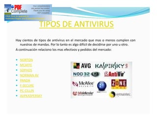 TIPOS DE ANTIVIRUS
Hay cientos de tipos de antivirus en el mercado que mas o menos cumplen con
   nuestras de mandas. Por lo tanto es algo difícil de decidirse por uno u otro.
A continuación relaciono los mas efectivos y pedidos del mercado:

— NORTON
— MCAFFE
— SOPHOS
— NORMAN AV
— PANDA
— F-SECURE
— PC-CILLIN
— AVPKASPERSKY
 