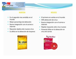 NORTON                                     MCAFEE

— Es el segundo mas vendido en el            — El primero en ventas en el mundo
    mundo                                    — 94% detección de virus
—   Mejor porcentaje de detección            — Buena integración con el correo e
—   Buena integración con el correo e          internet
    internet                                 — Rápida respuesta ante virus nuevos
—   Repuesta rápida ante nuevos virus        — Presenta fallas en la detección en
—   Es difícil en la detección de troyanos     virus de correo
 