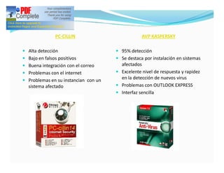 PC-CILLIN                          AVP KASPERSKY

— Alta detección                      — 95% detección
— Bajo en falsos positivos            — Se destaca por instalación en sistemas
— Buena integración con el correo       afectados
— Problemas con el internet           — Excelente nivel de respuesta y rapidez
— Problemas en su instancian con un
                                        en la detección de nuevos virus
  sistema afectado                    — Problemas con OUTLOOK EXPRESS
                                      — Interfaz sencilla
 