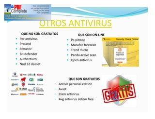 OTROS ANTIVIRUS
     QUE NO SON GRATUITOS                QUE SON ON-LINE
—   Per antivirus               —   Pc-pitstop
—   Proland                     —   Macafee freescan
—   Symatec                     —   Trend micro
—   Bit defender                —   Panda active scan
—   Authentium                  —   Open antivirus
—   Nod 32 deeset



                                    QUE SON GRATUITOS
                       •    Antivir personal edition
                       •    Avast
                       •    Clam antivirus
                       •    Avg antivirus sistem free
 