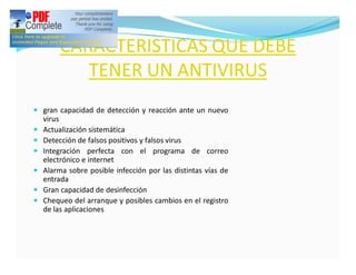 CARACTERISTICAS QUE DEBE
            TENER UN ANTIVIRUS
— gran capacidad de detección y reacción ante un nuevo
    virus
—   Actualización sistemática
—   Detección de falsos positivos y falsos virus
—   Integración perfecta con el programa de correo
    electrónico e internet
—   Alarma sobre posible infección por las distintas vías de
    entrada
—   Gran capacidad de desinfección
—   Chequeo del arranque y posibles cambios en el registro
    de las aplicaciones
 