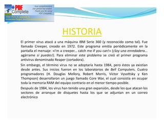 HISTORIA
El primer virus atacó a una máquina IBM Serie 360 (y reconocido como tal). Fue
llamado Creeper, creado en 1972. Este programa emitía periódicamente en la
pantalla el mensaje: «I'm a creeper... catch me if you can!» (¡Soy una enredadera...
agárrame si puedes!). Para eliminar este problema se creó el primer programa
antivirus denominado Reaper (cortadora).
Sin embargo, el término virus no se adoptaría hasta 1984, pero éstos ya existían
desde antes. Sus inicios fueron en los laboratorios de Bell Computers. Cuatro
programadores (H. Douglas Mellory, Robert Morris, Victor Vysottsky y Ken
Thompson) desarrollaron un juego llamado Core War, el cual consistía en ocupar
toda la memoria RAM del equipo contrario en el menor tiempo posible.
Después de 1984, los virus han tenido una gran expansión, desde los que atacan los
sectores de arranque de disquetes hasta los que se adjuntan en un correo
electrónico
 