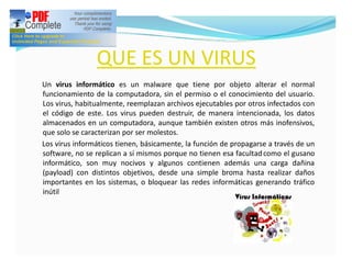 QUE ES UN VIRUS
Un virus informático es un malware que tiene por objeto alterar el normal
funcionamiento de la computadora, sin el permiso o el conocimiento del usuario.
Los virus, habitualmente, reemplazan archivos ejecutables por otros infectados con
el código de este. Los virus pueden destruir, de manera intencionada, los datos
almacenados en un computadora, aunque también existen otros más inofensivos,
que solo se caracterizan por ser molestos.
Los virus informáticos tienen, básicamente, la función de propagarse a través de un
software, no se replican a sí mismos porque no tienen esa facultad como el gusano
informático, son muy nocivos y algunos contienen además una carga dañina
(payload) con distintos objetivos, desde una simple broma hasta realizar daños
importantes en los sistemas, o bloquear las redes informáticas generando tráfico
inútil
 