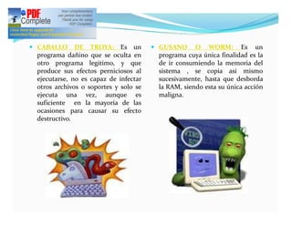 — CABALLO     DE TROYA: Es un          — GUSANO     O WORM: Es un
 programa dañino que se oculta en       programa cuya única finalidad es la
 otro programa legitimo, y que          de ir consumiendo la memoria del
 produce sus efectos perniciosos al     sistema , se copia así mismo
 ejecutarse, no es capaz de infectar    sucesivamente, hasta que desborda
 otros archivos o soportes y solo se    la RAM, siendo esta su única acción
 ejecuta una vez, aunque es             maligna.
 suficiente en la mayoría de las
 ocasiones para causar su efecto
 destructivo.
 