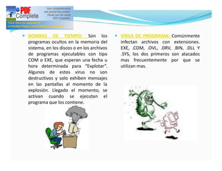 — BOMBAS     DE TIEMPO: Son los             — VIRUS DE PROGRAMA: Comúnmente
 programas ocultos en la memoria del          infectan archivos con extensiones.
 sistema, en los discos o en los archivos     EXE, .COM, .OVL, .DRV, .BIN, .DLL Y
 de programas ejecutables con tipo            .SYS, los dos primeros son atacados
 COM o EXE, que esperan una fecha u           mas frecuentemente por que se
 hora determinada para “Explotar”.            utilizan mas.
 Algunos de estos virus no son
 destructivos y solo exhiben mensajes
 en las pantallas al momento de la
 explosión. Llegado el momento, se
 activan cuando se ejecutan el
 programa que los contiene.
 