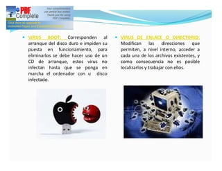 — VIRUS     BOOT: Corresponden al        — VIRUS DE ENLACE O DIRECTORIO:
  arranque del disco duro e impiden su     Modifican las direcciones que
  puesta en funcionamiento, para           permiten, a nivel interno, acceder a
  eliminarlos se debe hacer uso de un      cada una de los archivos existentes, y
  CD de arranque, estos virus no           como consecuencia no es posible
  infectan hasta que se ponga en           localizarlos y trabajar con ellos.
  marcha el ordenador con u disco
  infectado.
 