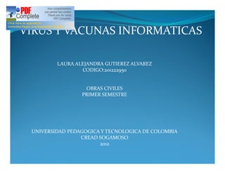 VIRUS Y VACUNAS INFORMATICAS

         LAURA ALEJANDRA GUTIEREZ ALVAREZ
                 CODIGO:201222950


                  OBRAS CIVILES
                 PRIMER SEMESTRE




 UNIVERSIDAD PEDAGOGICA Y TECNOLOGICA DE COLOMBIA
                 CREAD SOGAMOSO
                       2012
 