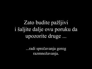 Zato   budite  pažljivi i šaljite dalje ovu poruku da upozorite druge ... ... radi sprečavanja goreg razmnožavanja . 
