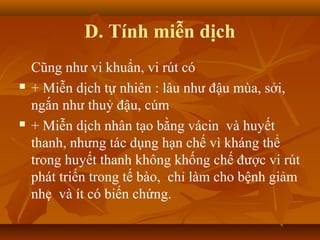 D. Tính miễn dịch
Cũng như vi khuẩn, vi rút có
 + Miễn dịch tự nhiên : lâu như đậu mùa, sởi,
ngắn như thuỷ đậu, cúm
 + Miễn dịch nhân tạo bằng vácin và huyết
thanh, nhưng tác dụng hạn chế vì kháng thể
trong huyết thanh không khống chế được vi rút
phát triển trong tế bào, chỉ làm cho bệnh giảm
nhẹ và ít có biến chứng.
 