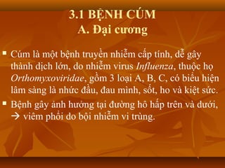 3.1 BỆNH CÚM
A. Đại cương
 Cúm là một bệnh truyền nhiễm cấp tính, dễ gây
thành dịch lớn, do nhiễm virus Influenza, thuộc họ
Orthomyxoviridae, gồm 3 loại A, B, C, có biểu hiện
lâm sàng là nhức đầu, đau mình, sốt, ho và kiệt sức.
 Bệnh gây ảnh hưởng tại đường hô hấp trên và dưới,
 viêm phổi do bội nhiễm vi trùng.
 